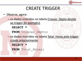 44 
CREATE TRIGGER 
• Observe, agora: 
– os dados inseridos na tabela Criacao_Depto devido 
ao trigger do exemplo1 
SELECT * 
FROM Criacao_Depto; 
– os dados inseridos na tabela Total_Horas pelo trigger 
criado anteriormente 
SELECT * 
FROM Total_Horas; 
 