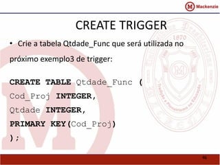 46 
CREATE TRIGGER 
• Crie a tabela Qtdade_Func que será utilizada no 
próximo exemplo3 de trigger: 
CREATE TABLE Qtdade_Func ( 
Cod_Proj INTEGER, 
Qtdade INTEGER, 
PRIMARY KEY(Cod_Proj) 
); 
 