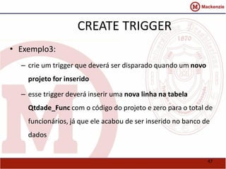 47 
CREATE TRIGGER 
• Exemplo3: 
– crie um trigger que deverá ser disparado quando um novo 
projeto for inserido 
– esse trigger deverá inserir uma nova linha na tabela 
Qtdade_Func com o código do projeto e zero para o total de 
funcionários, já que ele acabou de ser inserido no banco de 
dados 
 