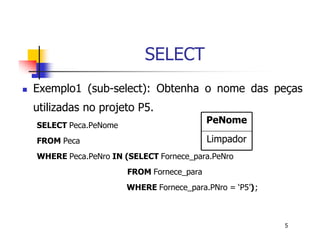 5 
SELECT 
 Exemplo1 (sub-select): Obtenha o nome das peças 
utilizadas no projeto P5. 
PeNome 
SELECT Peca.PeNome 
FROM Peca 
WHERE Peca.PeNro IN (SELECT Fornece_para.PeNro 
Limpador 
FROM Fornece_para 
WHERE Fornece_para.PNro = ‘P5’); 
 
