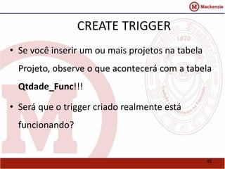 49 
CREATE TRIGGER 
• Se você inserir um ou mais projetos na tabela 
Projeto, observe o que acontecerá com a tabela 
Qtdade_Func!!! 
• Será que o trigger criado realmente está 
funcionando? 
 