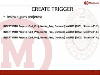 50 
CREATE TRIGGER 
• Insira alguns projetos: 
INSERT INTO Projeto (Cod_Proj, Nome_Proj, Duracao) VALUES (1001, 'SistemaA', 2); 
INSERT INTO Projeto (Cod_Proj, Nome_Proj, Duracao) VALUES (1002, 'SistemaB', 6); 
INSERT INTO Projeto (Cod_Proj, Nome_Proj, Duracao) VALUES (1003, 'SistemaX', 4); 
 