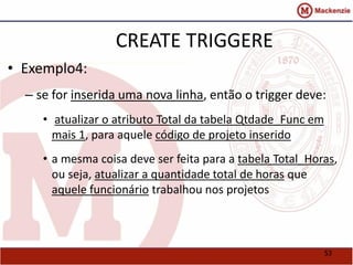 53 
CREATE TRIGGERE 
• Exemplo4: 
– se for inserida uma nova linha, então o trigger deve: 
• atualizar o atributo Total da tabela Qtdade_Func em 
mais 1, para aquele código de projeto inserido 
• a mesma coisa deve ser feita para a tabela Total_Horas, 
ou seja, atualizar a quantidade total de horas que 
aquele funcionário trabalhou nos projetos 
 
