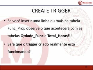 55 
CREATE TRIGGER 
• Se você inserir uma linha ou mais na tabela 
Func_Proj, observe o que acontecerá com as 
tabelas Qtdade_Func e Total_Horas!!! 
• Será que o trigger criado realmente está 
funcionando? 
 