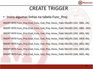 56 
CREATE TRIGGER 
• Insira algumas linhas na tabela Func_Proj: 
INSERT INTO Func_Proj (Cod_Func, Cod_Proj, Horas_Trab) VALUES (101, 1001, 24); 
INSERT INTO Func_Proj (Cod_Func, Cod_Proj, Horas_Trab) VALUES (101, 1002, 160); 
INSERT INTO Func_Proj (Cod_Func, Cod_Proj, Horas_Trab) VALUES (102, 1001, 56); 
INSERT INTO Func_Proj (Cod_Func, Cod_Proj, Horas_Trab) VALUES (102, 1003, 45); 
INSERT INTO Func_Proj (Cod_Func, Cod_Proj, Horas_Trab) VALUES (103, 1001, 86); 
INSERT INTO Func_Proj (Cod_Func, Cod_Proj, Horas_Trab) VALUES (103, 1003, 64); 
INSERT INTO Func_Proj (Cod_Func, Cod_Proj, Horas_Trab) VALUES (104, 1001, 46); 
 