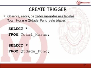 57 
CREATE TRIGGER 
• Observe, agora, os dados inseridos nas tabelas 
Total_Horas e Qtdade_Func pelo trigger: 
SELECT * 
FROM Total_Horas; 
SELECT * 
FROM Qtdade_Func; 
 