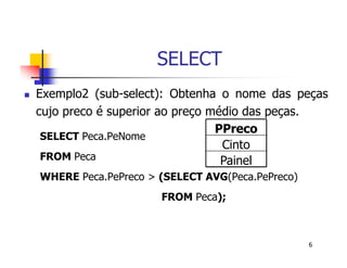6 
SELECT 
 Exemplo2 (sub-select): Obtenha o nome das peças 
cujo preco é superior ao preço médio das peças. 
PPreco 
SELECT Peca.PeNome 
Cinto 
FROM Peca 
Painel 
WHERE Peca.PePreco > (SELECT AVG(Peca.PePreco) 
FROM Peca); 
 