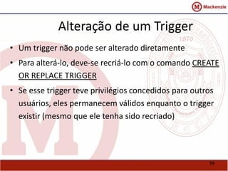 59 
Alteração de um Trigger 
• Um trigger não pode ser alterado diretamente 
• Para alterá-lo, deve-se recriá-lo com o comando CREATE 
OR REPLACE TRIGGER 
• Se esse trigger teve privilégios concedidos para outros 
usuários, eles permanecem válidos enquanto o trigger 
existir (mesmo que ele tenha sido recriado) 
 