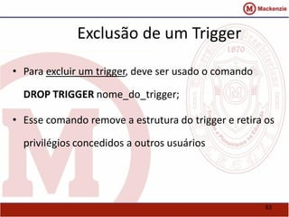 63 
Exclusão de um Trigger 
• Para excluir um trigger, deve ser usado o comando 
DROP TRIGGER nome_do_trigger; 
• Esse comando remove a estrutura do trigger e retira os 
privilégios concedidos a outros usuários 
 