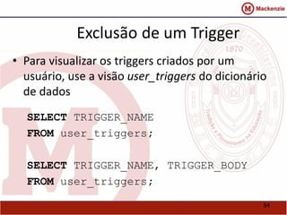 64 
Exclusão de um Trigger 
• Para visualizar os triggers criados por um 
usuário, use a visão user_triggers do dicionário 
de dados 
SELECT TRIGGER_NAME 
FROM user_triggers; 
SELECT TRIGGER_NAME, TRIGGER_BODY 
FROM user_triggers; 
 