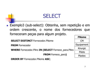 7 
SELECT 
 Exemplo3 (sub-select): Obtenha, sem repetição e em 
ordem crescente, o nome dos fornecedores que 
forneceram peças para algum projeto. 
SELECT DISTINCT Fornecedor.FNome 
FROM Fornecedor 
WHERE Fornecedor.FNro IN (SELECT Fornece_para.FNro 
FROM Fornece_para) 
ORDER BY Fornecedor.FNome ASC; 
FNome 
CM 
Equipament 
Kirurgic 
Piloto 
Plastec 
 