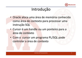 Introdução 
• Oracle aloca uma área de memória conhecida 
como área de contexto para processar uma 
instrução SQL 
• Cursor é um handle ou uumm ppoonntteeiirroo ppaarraa aa 
área de contexto 
• Com o cursor um programa PL/SQL pode 
controlar a área de contexto 
Controle de Processamento 3 
 