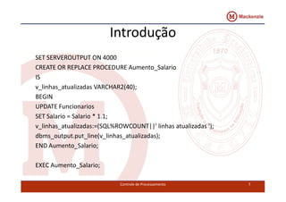 Introdução 
SET SERVEROUTPUT ON 4000 
CREATE OR REPLACE PROCEDURE Aumento_Salario 
IS 
v_linhas_atualizadas VARCHAR2(40); 
BEGIN 
UPDATE Funcionarios 
SET Salario = Salario * 1.1; 
v_linhas_atualizadas:=(SQL%ROWCOUNT||' linhas atualizadas '); 
dbms_output.put_line(v_linhas_atualizadas); 
END Aumento_Salario; 
EXEC Aumento_Salario; 
Controle de Processamento 7 
 