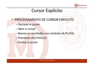 Cursor Explicito 
• PROCESSAMENTO DE CURSOR EXPLICITO 
– Declarar o cursor 
– Abrir o cursor 
– Buscar os resultados nas vvaarriiáávveeiiss ddee PPLL//SSQQLL 
– Processar a(s) linha (s) 
– Fechar o cursor 
Controle de Processamento 9 
 