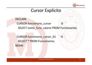 Cursor Explicito 
DECLARE 
CURSOR funcionario_cursor IS 
SELECT nome_func, salario FROM Funcionarios; 
CURSOR funcionario_cursor_01 IS 
SELECT * FROM Funcionarios; 
BEGIN 
Controle de Processamento 12 
 