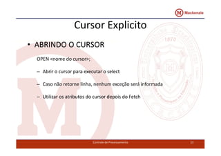 Cursor Explicito 
• ABRINDO O CURSOR 
OPEN <nome do cursor>; 
– Abrir o cursor para executar o select 
– Caso não retorne linha, nenhum exceção será informada 
– Utilizar os atributos do cursor depois do Fetch 
Controle de Processamento 13 
 