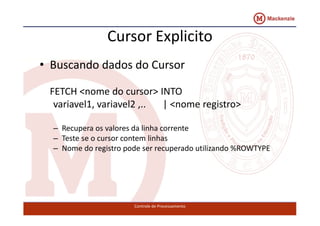 Cursor Explicito 
• Buscando dados do Cursor 
FETCH <nome do cursor> INTO 
variavel1, variavel2 ,.. | <nome registro> 
– Recupera os valores da linha corrente 
– Teste se o cursor contem linhas 
– Nome do registro pode ser recuperado utilizando %ROWTYPE 
Controle de Processamento 
 
