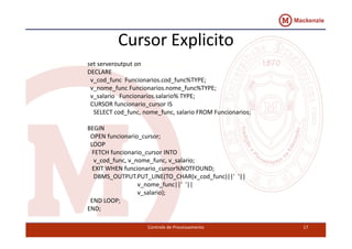Cursor Explicito 
set serveroutput on 
DECLARE 
v_cod_func Funcionarios.cod_func%TYPE; 
v_nome_func Funcionarios.nome_func%TYPE; 
v_salario Funcionarios.salario% TYPE; 
CURSOR funcionario_cursor IS 
SELECT cod_func, nome_func, salario FROM Funcionarios; 
BEGIN 
OPEN funcionario_cursor; 
LOOP 
FETCH funcionario_cursor INTO 
v_cod_func, v_nome_func, v_salario; 
EXIT WHEN funcionario_cursor%NOTFOUND; 
DBMS_OUTPUT.PUT_LINE(TO_CHAR(v_cod_func)||' '|| 
v_nome_func||' '|| 
v_salario); 
Controle de Processamento 17 
END LOOP; 
END; 
 