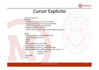 Cursor Explicito 
set serveroutput on 
DECLARE 
v_cod_func Funcionarios.cod_func%TYPE; 
v_nome_func Funcionarios.nome_func%TYPE; 
v_salario Funcionarios.salario% TYPE; 
CURSOR funcionario_cursor IS 
SELECT cod_func, nome_func, salario FROM Funcionarios; 
BEGIN 
IF NOT funcionario_cursor%ISOPEN THEN 
OPEN funcionario_cursor; 
END IF; 
LOOP 
FETCH funcionario_cursor INTO 
v_cod_func, v_nome_func, v_salario; 
EXIT WHEN funcionario_cursor%NOTFOUND; 
DBMS_OUTPUT.PUT_LINE(TO_CHAR(v_cod_func)||' '|| 
v_nome_func||' '|| 
v_salario); 
Controle de Processamento 20 
END LOOP; 
END; 
 