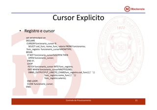 Cursor Explicito 
• Registro e cursor 
set serveroutput on 
DECLARE 
CURSOR funcionario_cursor IS 
SELECT cod_func, nome_func, salario FROM Funcionarios; 
func_registro funcionario_cursor%ROWTYPE; 
BEGIN 
IF NOT funcionario_ccuurrssoorr%%IISSOOPPEENN TTHHEENN 
OPEN funcionario_cursor; 
END IF; 
LOOP 
FETCH funcionario_cursor INTO func_registro; 
EXIT WHEN funcionario_cursor%NOTFOUND; 
DBMS_OUTPUT.PUT_LINE(TO_CHAR(func_registro.cod_func)||' '|| 
func_registro.nome_func||' '|| 
func_registro.salario); 
END LOOP; 
CLOSE funcionario_cursor; 
END; 
Controle de Processamento 21 
 