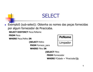 9 
SELECT 
 Exemplo5 (sub-select): Obtenha os nomes das peças fornecidas 
por algum fornecedor de Piracicaba. 
SELECT DISTINCT Peca.PeNome 
FROM Peca 
WHERE Peca.PeNro IN 
(SELECT PeNro 
FROM Fornece_para 
WHERE FNro IN 
PeNome 
Limpador 
(SELECT FNro 
FROM Fornecedor 
WHERE FCidade = ‘Piracicaba’)); 
 