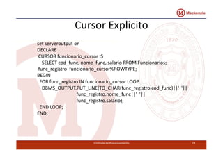 Cursor Explicito 
set serveroutput on 
DECLARE 
CURSOR funcionario_cursor IS 
SELECT cod_func, nome_func, salario FROM Funcionarios; 
func_registro funcionario_cursor%ROWTYPE; 
BEGIN 
FOR func_registro IN funcionario_ccuurrssoorr LLOOOOPP 
DBMS_OUTPUT.PUT_LINE(TO_CHAR(func_registro.cod_func)||' '|| 
func_registro.nome_func||' '|| 
func_registro.salario); 
END LOOP; 
END; 
Controle de Processamento 23 
 