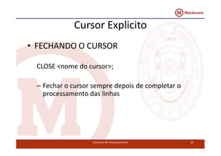 Cursor Explicito 
• FECHANDO O CURSOR 
CLOSE <nome do cursor>; 
– Fechar o cursor sempre depois de completar o 
processamento das linhas 
Controle de Processamento 24 
 