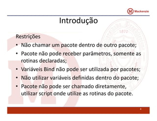 Introdução 
Restrições 
• Não chamar um pacote dentro de outro pacote; 
• Pacote não pode receber parâmetros, somente as 
rotinas declaradas; 
• Variáveis Bind não pode ser utilizada por pacotes; 
• Não utilizar variáveis definidas dentro do pacote; 
• Pacote não pode ser chamado diretamente, 
utilizar script onde utilize as rotinas do pacote. 
8 
 