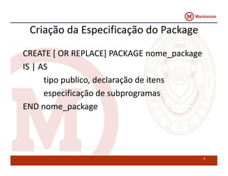 Criação da Especificação do Package 
CREATE [ OR REPLACE] PACKAGE nome_package 
IS | AS 
tipo publico, declaração de itens 
especificação de subprogramas 
END nome_package 
9 
 