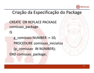Criação da Especificação do Package 
CREATE OR REPLACE PACKAGE 
comissao_package 
IS 
g_comissao NUMBER := 10; 
PROCEDURE comissao_inicializa 
(p_comissao IN NUMBER); 
END comissao_package; 
10 
 