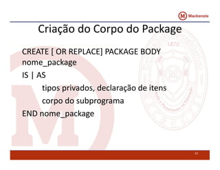 Criação do Corpo do Package 
CREATE [ OR REPLACE] PACKAGE BODY 
nome_package 
IS | AS 
tipos privados, declaração de itens 
corpo do subprograma 
END nome_package 
11 
 