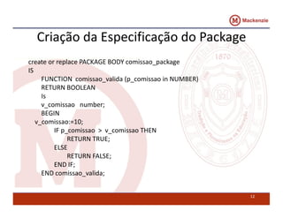 Criação da Especificação do Package 
create or replace PACKAGE BODY comissao_package 
IS 
FUNCTION comissao_valida (p_comissao in NUMBER) 
RETURN BOOLEAN 
Is 
v_comissao number; 
BEGIN 
v_comissao:=10; 
IF p_comissao > v_comissao THEN 
RETURN TRUE; 
ELSE 
RETURN FALSE; 
END IF; 
END comissao_valida; 
12 
 