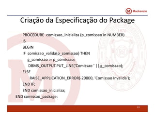 Criação da Especificação do Package 
PROCEDURE comissao_inicializa (p_comissao in NUMBER) 
IS 
BEGIN 
IF comissao_valida(p_comissao) THEN 
g_comissao := p_comissao; 
DBMS_OUTPUT.PUT_LINE(’Comissao ’ || g_comissao); 
ELSE 
RAISE_APPLICATION_ERROR(-20000, ’Comissao Invalida’); 
END IF; 
END comissao_inicializa; 
END comissao_package; 
13 
 