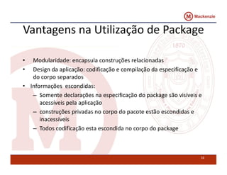 Vantagens na Utilização de Package 
• Modularidade: encapsula construções relacionadas 
• Design da aplicação: codificação e compilação da especificação e 
do corpo separados 
• Informações escondidas: 
– Somente declarações na especificação do package são visíveis e 
acessíveis pela aplicação 
– construções privadas no corpo do pacote estão escondidas e 
inacessíveis 
– Todos codificação esta escondida no corpo do package 
16 
 