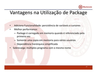Vantagens na Utilização de Package 
• Adiciona Funcionalidade: persistência de variáveis e cursores 
• Melhor performance: 
– Package é carregado em memoria quando é referenciado pela 
primeira vez 
– Somente uma copia em memoria para vários usuários 
– Dependência hierárquica simplificada 
• Sobrecarga: múltiplos programa com o mesmo nome 
17 
 