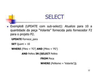 12 
SELECT 
 Exemplo8 (UPDATE com sub-select): Atualize para 10 a 
quantidade da peça “Volante” fornecida pelo fornecedor F2 
para o projeto P2. 
UPDATE Fornece_para 
SET Quant = 10 
WHERE (FNro = ‘F2’) AND (PNro = ‘P2’) 
AND PeNro IN (SELECT PeNro 
FROM Peca 
WHERE (PeNome = ‘Volante’)); 
 