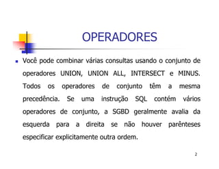 2 
OPERADORES 
 Você pode combinar várias consultas usando o conjunto de 
operadores UNION, UNION ALL, INTERSECT e MINUS. 
Todos os operadores de conjunto têm a mesma 
precedência. Se uma instrução SQL contém vários 
operadores de conjunto, a SGBD geralmente avalia da 
esquerda para a direita se não houver parênteses 
especificar explicitamente outra ordem. 
 