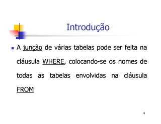 4 
Introdução 
 A junção de várias tabelas pode ser feita na 
cláusula WHERE, colocando-se os nomes de 
todas as tabelas envolvidas na cláusula 
FROM 
 