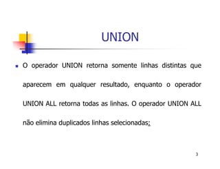 3 
UNION 
 O operador UNION retorna somente linhas distintas que 
aparecem em qualquer resultado, enquanto o operador 
UNION ALL retorna todas as linhas. O operador UNION ALL 
não elimina duplicados linhas selecionadas: 
 