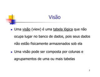 2 
Visão 
 Uma visão (view) é uma tabela lógica que não 
ocupa lugar no banco de dados, pois seus dados 
não estão fisicamente armazenados sob ela 
 Uma visão pode ser composta por colunas e 
agrupamentos de uma ou mais tabelas 
 