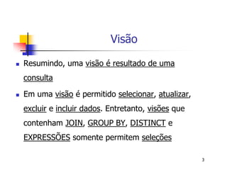 3 
Visão 
 Resumindo, uma visão é resultado de uma 
consulta 
 Em uma visão é permitido selecionar, atualizar, 
excluir e incluir dados. Entretanto, visões que 
contenham JOIN, GROUP BY, DISTINCT e 
EXPRESSÕES somente permitem seleções 
 
