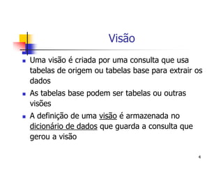 4 
Visão 
 Uma visão é criada por uma consulta que usa 
tabelas de origem ou tabelas base para extrair os 
dados 
 As tabelas base podem ser tabelas ou outras 
visões 
 A definição de uma visão é armazenada no 
dicionário de dados que guarda a consulta que 
gerou a visão 
 