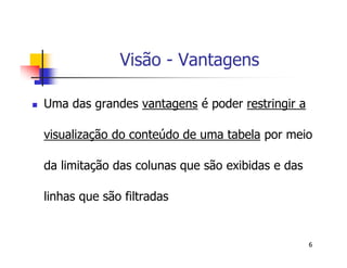 6 
Visão - Vantagens 
 Uma das grandes vantagens é poder restringir a 
visualização do conteúdo de uma tabela por meio 
da limitação das colunas que são exibidas e das 
linhas que são filtradas 
 