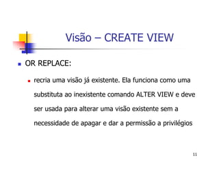 11 
Visão – CREATE VIEW 
 OR REPLACE: 
 recria uma visão já existente. Ela funciona como uma 
substituta ao inexistente comando ALTER VIEW e deve 
ser usada para alterar uma visão existente sem a 
necessidade de apagar e dar a permissão a privilégios 
 