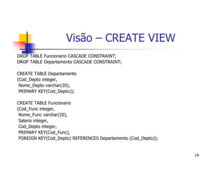 14 
Visão – CREATE VIEW 
DROP TABLE Funcionario CASCADE CONSTRAINT; 
DROP TABLE Departamento CASCADE CONSTRAINT; 
CREATE TABLE Departamento 
(Cod_Depto integer, 
Nome_Depto varchar(20), 
PRIMARY KEY(Cod_Depto)); 
CREATE TABLE Funcionario 
(Cod_Func integer, 
Nome_Func varchar(20), 
Salario integer, 
Cod_Depto integer, 
PRIMARY KEY(Cod_Func), 
FOREIGN KEY(Cod_Depto) REFERENCES Departamento (Cod_Depto)); 
 