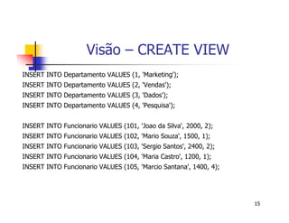 15 
Visão – CREATE VIEW 
INSERT INTO Departamento VALUES (1, ’Marketing’); 
INSERT INTO Departamento VALUES (2, ’Vendas’); 
INSERT INTO Departamento VALUES (3, ’Dados’); 
INSERT INTO Departamento VALUES (4, ’Pesquisa’); 
INSERT INTO Funcionario VALUES (101, ’Joao da Silva’, 2000, 2); 
INSERT INTO Funcionario VALUES (102, ’Mario Souza’, 1500, 1); 
INSERT INTO Funcionario VALUES (103, ’Sergio Santos’, 2400, 2); 
INSERT INTO Funcionario VALUES (104, ’Maria Castro’, 1200, 1); 
INSERT INTO Funcionario VALUES (105, ’Marcio Santana’, 1400, 4); 
 