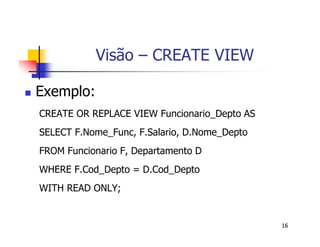 16 
Visão – CREATE VIEW 
 Exemplo: 
CREATE OR REPLACE VIEW Funcionario_Depto AS 
SELECT F.Nome_Func, F.Salario, D.Nome_Depto 
FROM Funcionario F, Departamento D 
WHERE F.Cod_Depto = D.Cod_Depto 
WITH READ ONLY; 
 
