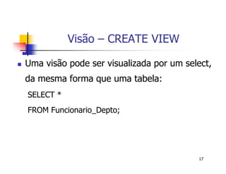 17 
Visão – CREATE VIEW 
 Uma visão pode ser visualizada por um select, 
da mesma forma que uma tabela: 
SELECT * 
FROM Funcionario_Depto; 
 
