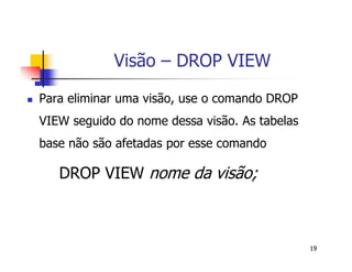 19 
Visão – DROP VIEW 
 Para eliminar uma visão, use o comando DROP 
VIEW seguido do nome dessa visão. As tabelas 
base não são afetadas por esse comando 
DROP VIEW nome da visão; 
 