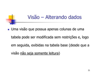 21 
Visão – Alterando dados 
 Uma visão que possua apenas colunas de uma 
tabela pode ser modificada sem restrições e, logo 
em seguida, exibidas na tabela base (desde que a 
visão não seja somente leitura) 
 